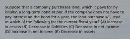 Suppose that a company purchases land, which it pays for by issuing a long-term bond at par. If the company does not have to pay interest on the bond for a year, the land purchase will lead to which of the following for the current fiscal year? (A) Increase in assets (B) Decrease in liabilities (C) Decrease in net income (D) Increase in net income (E) Decrease in assets