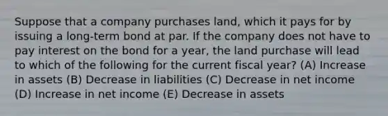 Suppose that a company purchases land, which it pays for by issuing a long-term bond at par. If the company does not have to pay interest on the bond for a year, the land purchase will lead to which of the following for the current fiscal year? (A) Increase in assets (B) Decrease in liabilities (C) Decrease in net income (D) Increase in net income (E) Decrease in assets