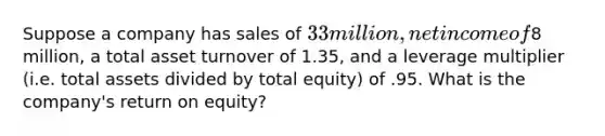 Suppose a company has sales of 33 million, net income of8 million, a total asset turnover of 1.35, and a leverage multiplier (i.e. total assets divided by total equity) of .95. What is the company's return on equity?