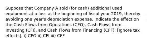 Suppose that Company A sold (for cash) additional used equipment at a loss at the beginning of fiscal year 2019, thereby avoiding one year's depreciation expense. Indicate the effect on the Cash Flows from Operations (CFO), Cash Flows from Investing (CFI), and Cash Flows from Financing (CFF). [Ignore tax effects]. i) CFO ii) CFI iii) CFF