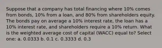 Suppose that a company has total financing where 10% comes from bonds, 10% from a loan, and 80% from shareholders equity. The bonds pay on average a 10% interest rate, the loan has a 10% interest rate, and shareholders require a 10% return. What is the weighted average cost of capital (WACC) equal to? Select one: a. 0.0333 b. 0.1 c. 0.3333 d. 0.3