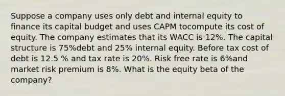 Suppose a company uses only debt and internal equity to finance its capital budget and uses CAPM tocompute its cost of equity. The company estimates that its WACC is 12%. The capital structure is 75%debt and 25% internal equity. Before tax cost of debt is 12.5 % and tax rate is 20%. Risk free rate is 6%and market risk premium is 8%. What is the equity beta of the company?