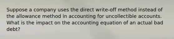 Suppose a company uses the direct write-off method instead of the allowance method in accounting for uncollectible accounts. What is the impact on <a href='https://www.questionai.com/knowledge/k7UJ6J5ODQ-the-accounting-equation' class='anchor-knowledge'>the accounting equation</a> of an actual bad debt?