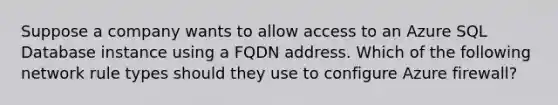 Suppose a company wants to allow access to an Azure SQL Database instance using a FQDN address. Which of the following network rule types should they use to configure Azure firewall?