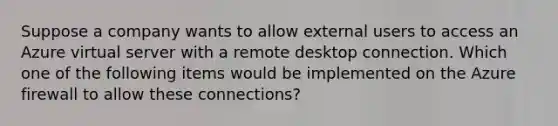 Suppose a company wants to allow external users to access an Azure virtual server with a remote desktop connection. Which one of the following items would be implemented on the Azure firewall to allow these connections?