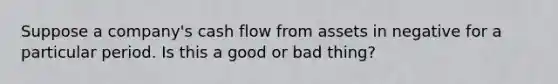 Suppose a company's cash flow from assets in negative for a particular period. Is this a good or bad thing?