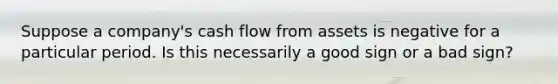 Suppose a company's cash flow from assets is negative for a particular period. Is this necessarily a good sign or a bad sign?