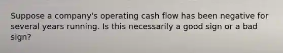 Suppose a company's operating cash flow has been negative for several years running. Is this necessarily a good sign or a bad sign?