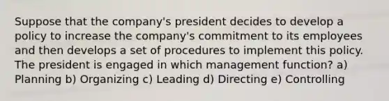 Suppose that the company's president decides to develop a policy to increase the company's commitment to its employees and then develops a set of procedures to implement this policy. The president is engaged in which management function? a) Planning b) Organizing c) Leading d) Directing e) Controlling