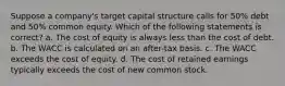 Suppose a company's target capital structure calls for 50% debt and 50% common equity. Which of the following statements is correct? a. The cost of equity is always less than the cost of debt. b. The WACC is calculated on an after-tax basis. c. The WACC exceeds the cost of equity. d. The cost of retained earnings typically exceeds the cost of new common stock.