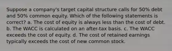 Suppose a company's target capital structure calls for 50% debt and 50% common equity. Which of the following statements is correct? a. The cost of equity is always less than the cost of debt. b. The WACC is calculated on an after-tax basis. c. The WACC exceeds the cost of equity. d. The cost of retained earnings typically exceeds the cost of new common stock.