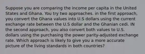 Suppose you are comparing the income per capita in the United States and Ghana. You try two approaches. in the first approach, you convert the Ghana values into U.S dollars using the current exchange rate between the U.S dollar and the Ghanian cedi. IN the second approach, you also convert both values to U.S. dollars using the purchasing the power parity-adjusted exchange rate. Which approach is likely to give you a more accurate picture of the living standards in both countries?