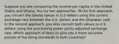 Suppose you are comparing the income per capita in the United States and Ghana. You try two approaches. IN the first approach, you convert the Ghana values in U.S dollars using the current exchange rate between the U.S. dollars and the Ghanaian cedi. In the second approach, you also convert both values to U.S. dollars using the purchasing power parity-adjusted exchange rate. Which approach id likely to give you a more accurate picture of the living standards in both countries?