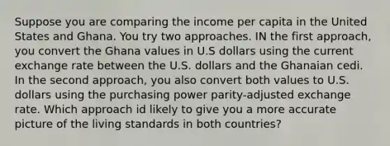 Suppose you are comparing the income per capita in the United States and Ghana. You try two approaches. IN the first approach, you convert the Ghana values in U.S dollars using the current exchange rate between the U.S. dollars and the Ghanaian cedi. In the second approach, you also convert both values to U.S. dollars using the purchasing power parity-adjusted exchange rate. Which approach id likely to give you a more accurate picture of the living standards in both countries?