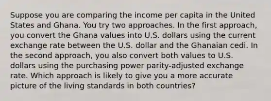 Suppose you are comparing the income per capita in the United States and Ghana. You try two approaches. In the first approach, you convert the Ghana values into U.S. dollars using the current exchange rate between the U.S. dollar and the Ghanaian cedi. In the second approach, you also convert both values to U.S. dollars using the purchasing power parity-adjusted exchange rate. Which approach is likely to give you a more accurate picture of the living standards in both countries?