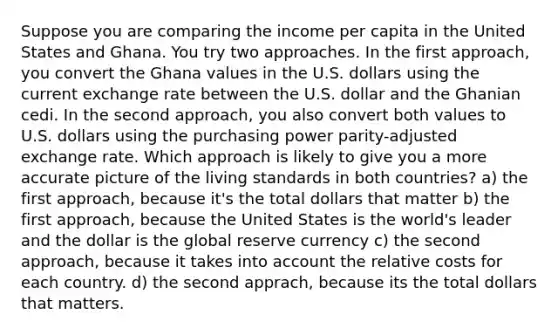 Suppose you are comparing the income per capita in the United States and Ghana. You try two approaches. In the first approach, you convert the Ghana values in the U.S. dollars using the current exchange rate between the U.S. dollar and the Ghanian cedi. In the second approach, you also convert both values to U.S. dollars using the purchasing power parity-adjusted exchange rate. Which approach is likely to give you a more accurate picture of the living standards in both countries? a) the first approach, because it's the total dollars that matter b) the first approach, because the United States is the world's leader and the dollar is the global reserve currency c) the second approach, because it takes into account the relative costs for each country. d) the second apprach, because its the total dollars that matters.