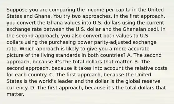 Suppose you are comparing the income per capita in the United States and Ghana. You try two approaches. In the first​ approach, you convert the Ghana values into U.S. dollars using the current exchange rate between the U.S. dollar and the Ghanaian cedi. In the second​ approach, you also convert both values to U.S. dollars using the purchasing power​ parity-adjusted exchange rate. Which approach is likely to give you a more accurate picture of the living standards in both​ countries? A. The second​ approach, because​ it's the total dollars that matter. B. The second​ approach, because it takes into account the relative costs for each country. C. The first​ approach, because the United States is the​ world's leader and the dollar is the global reserve currency. D. The first​ approach, because​ it's the total dollars that matter.