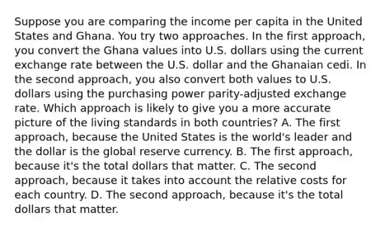 Suppose you are comparing the income per capita in the United States and Ghana. You try two approaches. In the first​ approach, you convert the Ghana values into U.S. dollars using the current exchange rate between the U.S. dollar and the Ghanaian cedi. In the second​ approach, you also convert both values to U.S. dollars using the purchasing power​ parity-adjusted exchange rate. Which approach is likely to give you a more accurate picture of the living standards in both​ countries? A. The first​ approach, because the United States is the​ world's leader and the dollar is the global reserve currency. B. The first​ approach, because​ it's the total dollars that matter. C. The second​ approach, because it takes into account the relative costs for each country. D. The second​ approach, because​ it's the total dollars that matter.