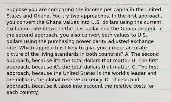 Suppose you are comparing the income per capita in the United States and Ghana. You try two approaches. In the first​ approach, you convert the Ghana values into U.S. dollars using the current exchange rate between the U.S. dollar and the Ghanaian cedi. In the second​ approach, you also convert both values to U.S. dollars using the purchasing power​ parity-adjusted exchange rate. Which approach is likely to give you a more accurate picture of the living standards in both​ countries? A. The second​ approach, because​ it's the total dollars that matter. B. The first​ approach, because​ it's the total dollars that matter. C. The first​ approach, because the United States is the​ world's leader and the dollar is the global reserve currency. D. The second​ approach, because it takes into account the relative costs for each country.