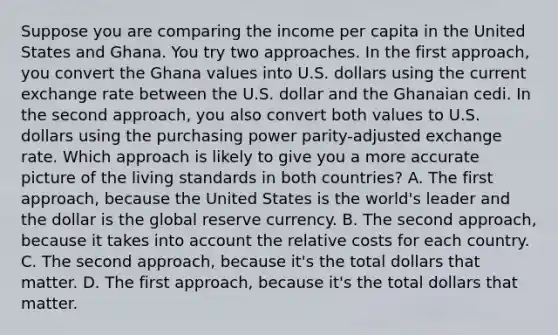 Suppose you are comparing the income per capita in the United States and Ghana. You try two approaches. In the first approach, you convert the Ghana values into U.S. dollars using the current exchange rate between the U.S. dollar and the Ghanaian cedi. In the second approach, you also convert both values to U.S. dollars using the purchasing power parity-adjusted exchange rate. Which approach is likely to give you a more accurate picture of the living standards in both countries? A. The first approach, because the United States is the world's leader and the dollar is the global reserve currency. B. The second approach, because it takes into account the relative costs for each country. C. The second approach, because it's the total dollars that matter. D. The first approach, because it's the total dollars that matter.