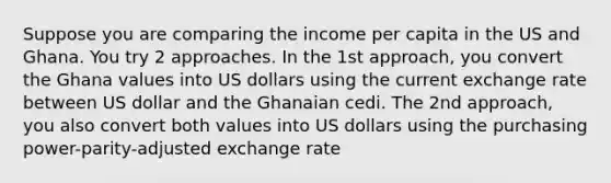 Suppose you are comparing the income per capita in the US and Ghana. You try 2 approaches. In the 1st approach, you convert the Ghana values into US dollars using the current exchange rate between US dollar and the Ghanaian cedi. The 2nd approach, you also convert both values into US dollars using the purchasing power-parity-adjusted exchange rate