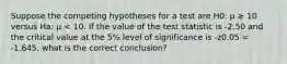 Suppose the competing hypotheses for a test are H0: μ ≥ 10 versus Ha: μ < 10. If the value of the test statistic is -2.50 and the critical value at the 5% level of significance is -z0.05 = -1.645, what is the correct conclusion?