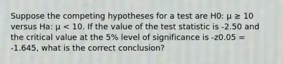 Suppose the competing hypotheses for a test are H0: μ ≥ 10 versus Ha: μ < 10. If the value of the test statistic is -2.50 and the critical value at the 5% level of significance is -z0.05 = -1.645, what is the correct conclusion?