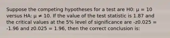 Suppose the competing hypotheses for a test are H0: μ = 10 versus HA: μ ≠ 10. If the value of the test statistic is 1.87 and the critical values at the 5% level of significance are -z0.025 = -1.96 and z0.025 = 1.96, then the correct conclusion is: