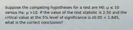 Suppose the competing hypotheses for a test are H0: μ ≤ 10 versus Ha: μ >10. If the value of the test statistic is 2.50 and the critical value at the 5% level of significance is z0.05 = 1.645, what is the correct conclusion?