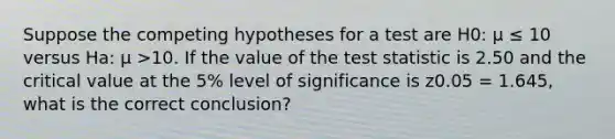 Suppose the competing hypotheses for a test are H0: μ ≤ 10 versus Ha: μ >10. If the value of <a href='https://www.questionai.com/knowledge/kzeQt8hpQB-the-test-statistic' class='anchor-knowledge'>the test statistic</a> is 2.50 and the critical value at the 5% level of significance is z0.05 = 1.645, what is the correct conclusion?