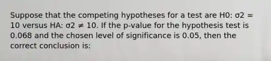 Suppose that the competing hypotheses for a test are H0: σ2 = 10 versus HA: σ2 ≠ 10. If the p-value for the hypothesis test is 0.068 and the chosen level of significance is 0.05, then the correct conclusion is: