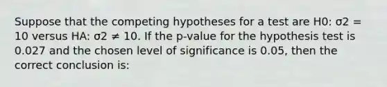 Suppose that the competing hypotheses for a test are H0: σ2 = 10 versus HA: σ2 ≠ 10. If the p-value for the hypothesis test is 0.027 and the chosen level of significance is 0.05, then the correct conclusion is: