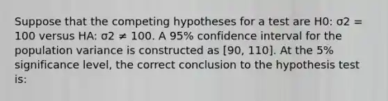 Suppose that the competing hypotheses for a test are H0: σ2 = 100 versus HA: σ2 ≠ 100. A 95% confidence interval for the population variance is constructed as [90, 110]. At the 5% significance level, the correct conclusion to the hypothesis test is: