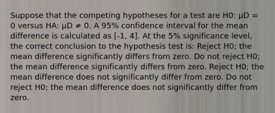 Suppose that the competing hypotheses for a test are H0: μD = 0 versus HA: μD ≠ 0. A 95% confidence interval for the mean difference is calculated as [-1, 4]. At the 5% significance level, the correct conclusion to the hypothesis test is: Reject H0; the mean difference significantly differs from zero. Do not reject H0; the mean difference significantly differs from zero. Reject H0; the mean difference does not significantly differ from zero. Do not reject H0; the mean difference does not significantly differ from zero.