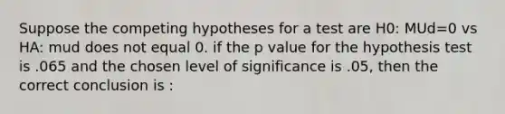 Suppose the competing hypotheses for a test are H0: MUd=0 vs HA: mud does not equal 0. if the p value for the hypothesis test is .065 and the chosen level of significance is .05, then the correct conclusion is :