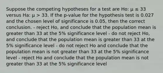 Suppose the competing hypotheses for a test are Ho: μ ≤ 33 versus Ha: μ > 33. If the p-value for the hypothesis test is 0.027 and the chosen level of significance is 0.05, then the correct conclusion. - reject Ho, and conclude that the population mean is greater than 33 at the 5% significance level - do not reject Ho, and conclude that the population mean is greater than 33 at the 5% significance level - do not reject Ho and conclude that the population mean is not greater than 33 at the 5% significance level - reject Ho and conclude that the population mean is not greater than 33 at the 5% significance level