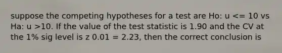 suppose the competing hypotheses for a test are Ho: u 10. If the value of the test statistic is 1.90 and the CV at the 1% sig level is z 0.01 = 2.23, then the correct conclusion is