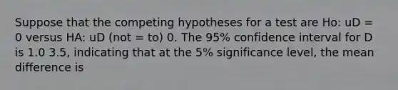 Suppose that the competing hypotheses for a test are Ho: uD = 0 versus HA: uD (not = to) 0. The 95% confidence interval for D is 1.0 3.5, indicating that at the 5% significance level, the mean difference is