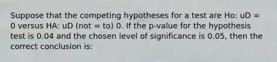 Suppose that the competing hypotheses for a test are Ho: uD = 0 versus HA: uD (not = to) 0. If the p-value for the hypothesis test is 0.04 and the chosen level of significance is 0.05, then the correct conclusion is: