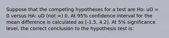 Suppose that the competing hypotheses for a test are Ho: uD = 0 versus HA: uD (not =) 0. At 95% confidence interval for the mean difference is calculated as [-1.5, 4.2]. At 5% significance level, the correct conclusion to the hypothesis test is: