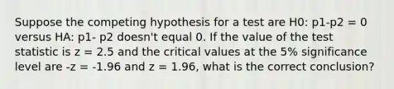 Suppose the competing hypothesis for a test are H0: p1-p2 = 0 versus HA: p1- p2 doesn't equal 0. If the value of the test statistic is z = 2.5 and the critical values at the 5% significance level are -z = -1.96 and z = 1.96, what is the correct conclusion?