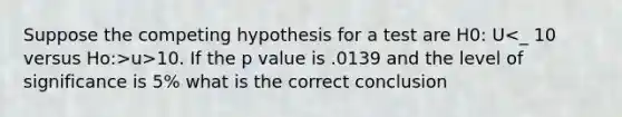 Suppose the competing hypothesis for a test are H0: U u>10. If the p value is .0139 and the level of significance is 5% what is the correct conclusion