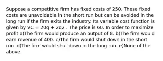 Suppose a competitive firm has fixed costs of 250. These fixed costs are unavoidable in the short run but can be avoided in the long run if the firm exits the industry. Its variable cost function is given by VC = 20q + 2q2 . The price is 60. In order to maximize profit a)The firm would produce an output of 8. b)The firm would earn revenue of 400. c)The firm would shut down in the short run. d)The firm would shut down in the long run. e)None of the above.