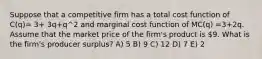 Suppose that a competitive firm has a total cost function of C(q)= 3+ 3q+q^2 and marginal cost function of MC(q) =3+2q. Assume that the market price of the firm's product is 9. What is the firm's producer surplus? A) 5 B) 9 C) 12 D) 7 E) 2