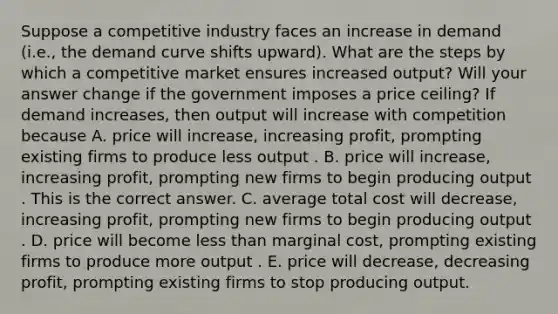 Suppose a competitive industry faces an increase in demand​ (i.e., the demand curve shifts​ upward). What are the steps by which a competitive market ensures increased​ output? Will your answer change if the government imposes a price​ ceiling? If demand​ increases, then output will increase with competition because A. price will​ increase, increasing​ profit, prompting existing firms to produce less output . B. price will​ increase, increasing​ profit, prompting new firms to begin producing output . This is the correct answer. C. average total cost will​ decrease, increasing​ profit, prompting new firms to begin producing output . D. price will become <a href='https://www.questionai.com/knowledge/k7BtlYpAMX-less-than' class='anchor-knowledge'>less than</a> marginal​ cost, prompting existing firms to produce more output . E. price will​ decrease, decreasing​ profit, prompting existing firms to stop producing output.