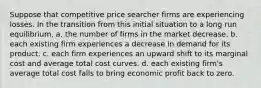 Suppose that competitive price searcher firms are experiencing losses. In the transition from this initial situation to a long run equilibrium, a. the number of firms in the market decrease. b. each existing firm experiences a decrease in demand for its product. c. each firm experiences an upward shift to its marginal cost and average total cost curves. d. each existing firm's average total cost falls to bring economic profit back to zero.