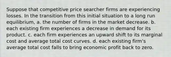 Suppose that competitive price searcher firms are experiencing losses. In the transition from this initial situation to a long run equilibrium, a. the number of firms in the market decrease. b. each existing firm experiences a decrease in demand for its product. c. each firm experiences an upward shift to its marginal cost and average total cost curves. d. each existing firm's average total cost falls to bring economic profit back to zero.