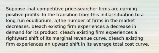 Suppose that competitive price-searcher firms are earning positive profits. In the transition from this initial situation to a long-run equilibrium, a)the number of firms in the market decreases. b)each existing firm experiences a decrease in demand for its product. c)each existing firm experiences a rightward shift of its marginal revenue curve. d)each existing firm experiences an upward shift in its average total cost curve.