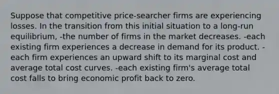 Suppose that competitive price-searcher firms are experiencing losses. In the transition from this initial situation to a long-run equilibrium, -the number of firms in the market decreases. -each existing firm experiences a decrease in demand for its product. -each firm experiences an upward shift to its marginal cost and average total cost curves. -each existing firm's average total cost falls to bring economic profit back to zero.