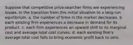 Suppose that competitive price-searcher firms are experiencing losses. In the transition from this initial situation to a long-run equilibrium, a. the number of firms in the market decreases. b. each existing firm experiences a decrease in demand for its product. c. each firm experiences an upward shift to its marginal cost and average total cost curves. d. each existing firm's average total cost falls to bring economic profit back to zero.